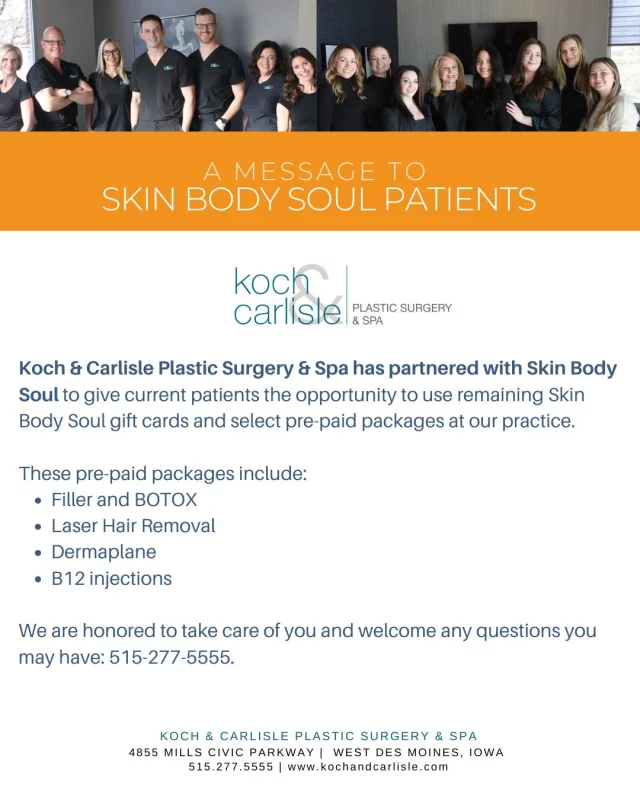 Koch & Carlisle Plastic Surgery & Spa has partnered with Skin Body Soul to give current patients the opportunity to use remaining @skinbodysoulspa gift cards and select pre-paid packages at our practice. 

These pre-paid packages include:
➡Filler and Botox
➡Laser Hair Removal
➡Dermaplane
➡B12 injections

Skin Body Soul patients are welcome to redeem remaining pre-paid packages and gift cards by calling Koch & Carlisle Plastic Surgery & Spa: 515-277-5555.

We are honored to take care of you and welcome any questions you may have: 
🩵 515-277-5555
🩵 ask@kochmd.com.

About our practice:
Koch & Carlisle Plastic Surgery & Spa is home to Dr. Brent Koch and Dr. Cody Koch, our board-certified plastic surgeons who specialize in the face, as well as board-certified plastic surgeon, Dr. Michael Carlisle, who specializes in the body. Additionally, we have board-certified family physician and concierge medicine expert, Dr. Katie Kuehner, who offers hormone optimization and cosmetic weight loss injections. Patients seeking injectables and other nonsurgical aesthetic services benefit from the expertise of our skilled injectors, Pam Banyas and Patty Tigges.

Our newly renovated spa is located on the second floor of our building, where spa patients can enjoy exclusive treatment add-ons, including our new IV Therapy.

Together, we offer tailored solutions to help patients achieve their aesthetic and wellness goals. Koch & Carlisle Plastic Surgery & Spa is located at 4855 Mills Civic Parkway in West Des Moines, Iowa.