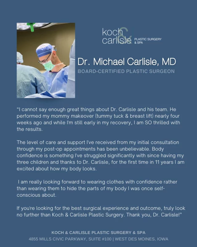 From the Patient: "The level of care and support I've received from my initial consultation through my post-op appointments has been unbelievable. Body confidence is something I've struggled significantly with since having my three children and thanks to Dr. Carlisle, for the first time in 11 years I am excited about how my body looks."

We are SO thrilled to hear this amazing testimony from our Mommy Makeover patient! Dr. Carlisle takes so much pride in his work, and it truly means so much to us when we hear from our patients. Thank you!

Dr. Carlisle is a board-certified plastic surgeon who specializes in breast and body procedures at Koch & Carlisle Plastic Surgery. 

If you are interested in meeting with Dr. Carlisle for an in-person consultation - we would love to help! 
➡ Speak with a member of our team | 515-277-5555
➡ Inquire online to learn more | https://www.kochandcarlisle.com/consultation-mobile/