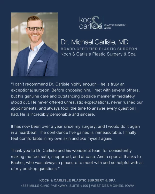 From Our Patient: "It has now been over a year since my surgery, and I would do it again in a heartbeat. The confidence I’ve gained is immeasurable. I finally feel comfortable in my own skin and like myself again."

We are so happy for our patient, who had such a great experience with Dr. Carlisle and his nurse, Rachel. It means the world to hear from our patients - thank you! 

As a board-certified plastic surgeon, Dr. Carlisle specializes in breast and body procedures at Koch & Carlisle Plastic Surgery. With over a decade of experience in Des Moines and advanced training from the Cleveland Clinic, he delivers precise, top-tier results.

He regularly sees patients for: Breast Augmentation, Breast Lift, Breast Implant Removal & Capsulectomy, Nipple & Areola Reduction, Tummy Tuck, Surgery After Weight Loss (Arm, Thigh, and Gluteal/Back Lifts), Brazilian Butt Lift, Labiaplasty, Liposuction, Gynecomastia Surgery, Monsplasty, and Mastectomy.

Interested in seeing more of Dr. Carlisle’s work?
➡ Visit our Photo Gallery | www.kochandcarlisle.com/photo-gallery/